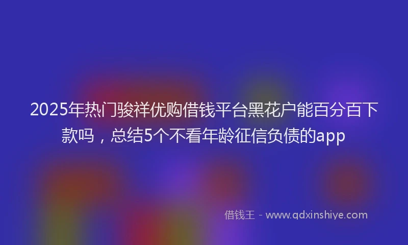 2025年热门骏祥优购借钱平台黑花户能百分百下款吗，总结5个不看年龄征信负债的app