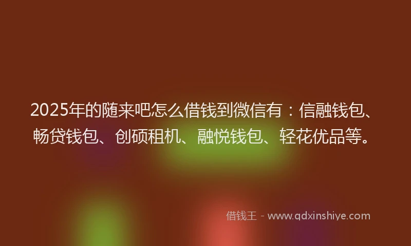 2025年的随来吧怎么借钱到微信有：信融钱包、畅贷钱包、创硕租机、融悦钱包、轻花优品等。