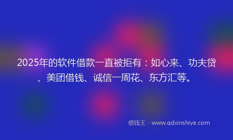 2025年的软件借款一直被拒有：如心来、功夫贷、美团借钱、诚信一周花、东方汇等。
