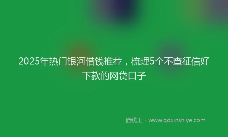 2025年热门银河借钱推荐，梳理5个不查征信好下款的网贷口子