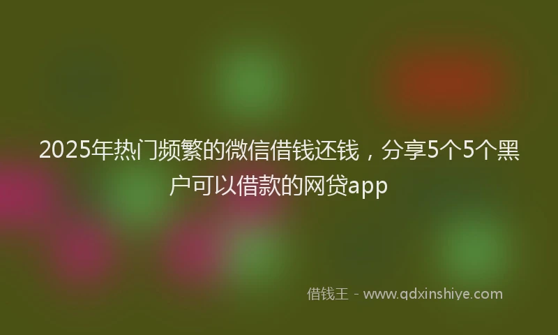2025年热门频繁的微信借钱还钱，分享5个5个黑户可以借款的网贷app