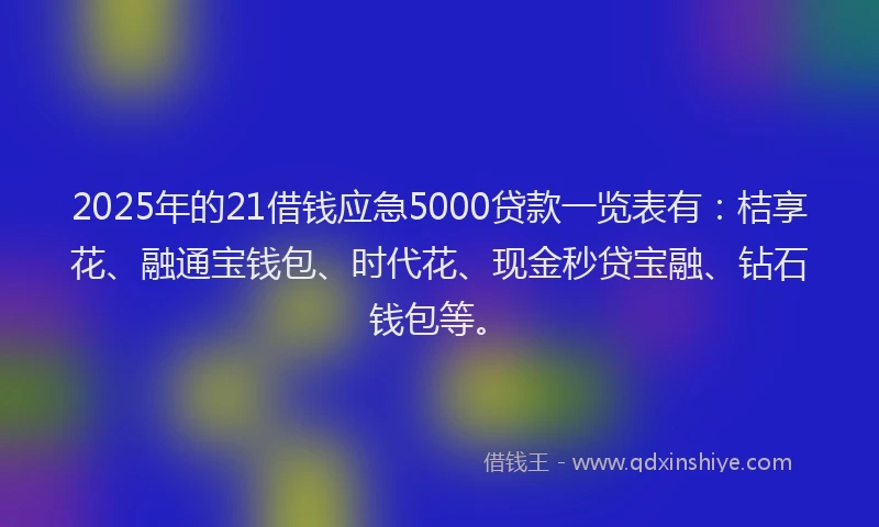 2025年的21借钱应急5000贷款一览表有：桔享花、融通宝钱包、时代花、现金秒贷宝融、钻石钱包等。
