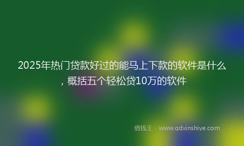 2025年热门贷款好过的能马上下款的软件是什么，概括五个轻松贷10万的软件