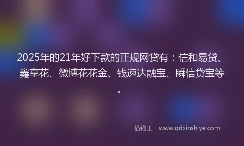 2025年的21年好下款的正规网贷有：信和易贷、鑫享花、微博花花金、钱速达融宝、瞬信贷宝等。