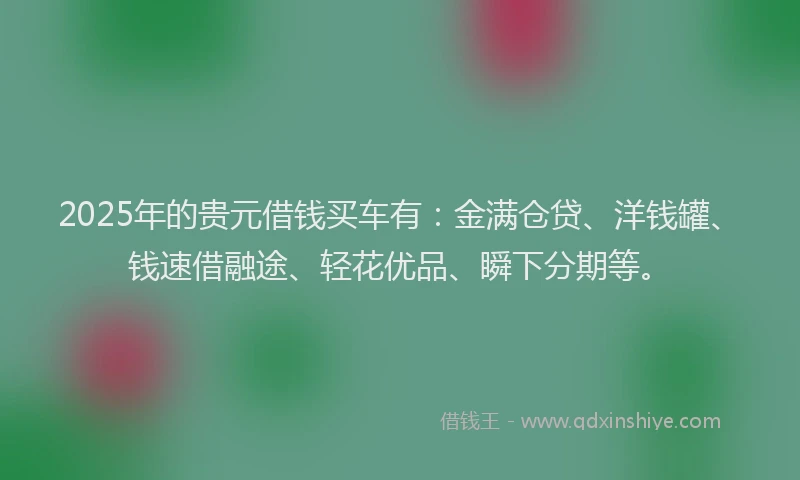 2025年的贵元借钱买车有：金满仓贷、洋钱罐、钱速借融途、轻花优品、瞬下分期等。