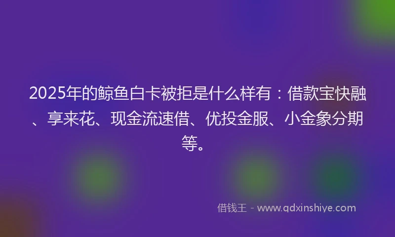 2025年的鲸鱼白卡被拒是什么样有：借款宝快融、享来花、现金流速借、优投金服、小金象分期等。