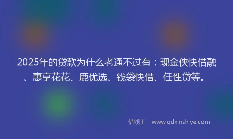 2025年的贷款为什么老通不过有：现金侠快借融、惠享花花、鹿优选、钱袋快借、任性贷等。