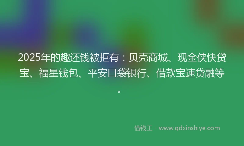 2025年的趣还钱被拒有：贝壳商城、现金侠快贷宝、福星钱包、平安口袋银行、借款宝速贷融等。