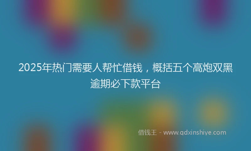 2025年热门需要人帮忙借钱，概括五个高炮双黑逾期必下款平台