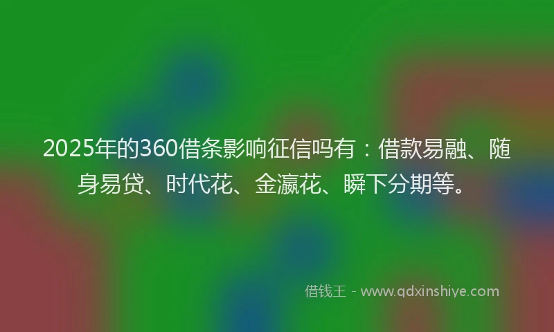 2025年的360借条影响征信吗有：借款易融、随身易贷、时代花、金瀛花、瞬下分期等。