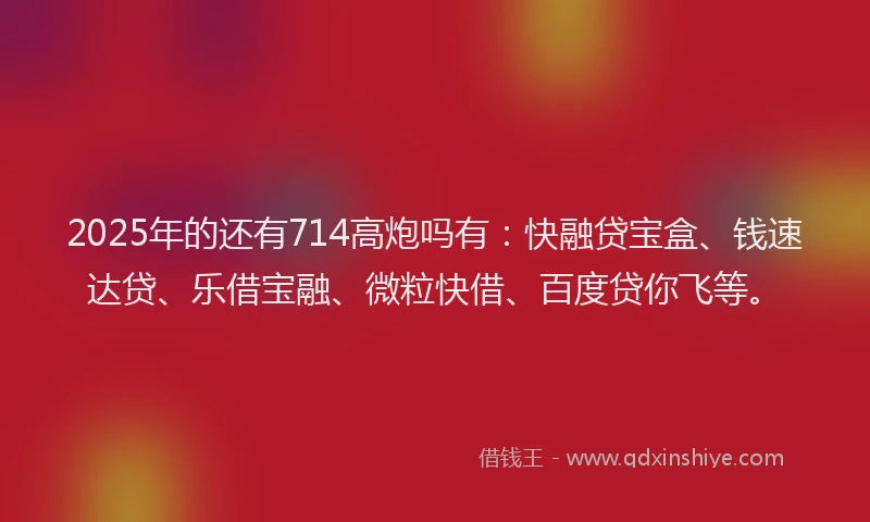 2025年的还有714高炮吗有：快融贷宝盒、钱速达贷、乐借宝融、微粒快借、百度贷你飞等。