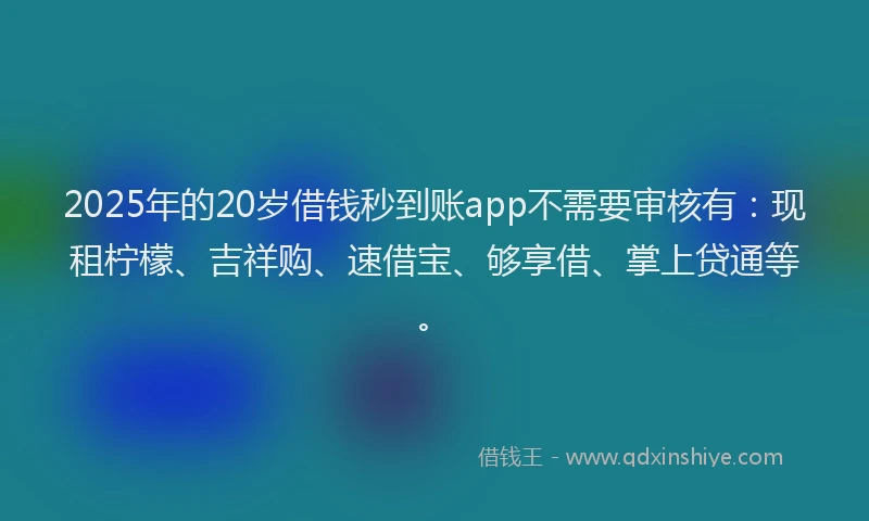 2025年的20岁借钱秒到账app不需要审核有：现租柠檬、吉祥购、速借宝、够享借、掌上贷通等。