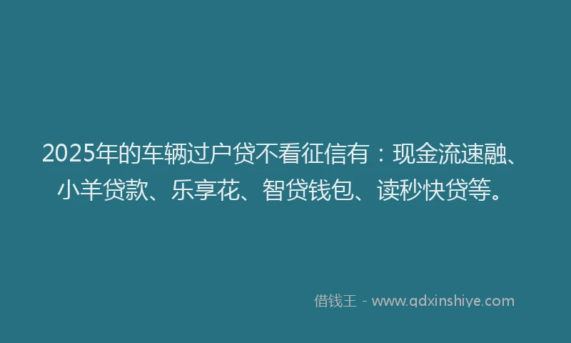 2025年的车辆过户贷不看征信有：现金流速融、小羊贷款、乐享花、智贷钱包、读秒快贷等。