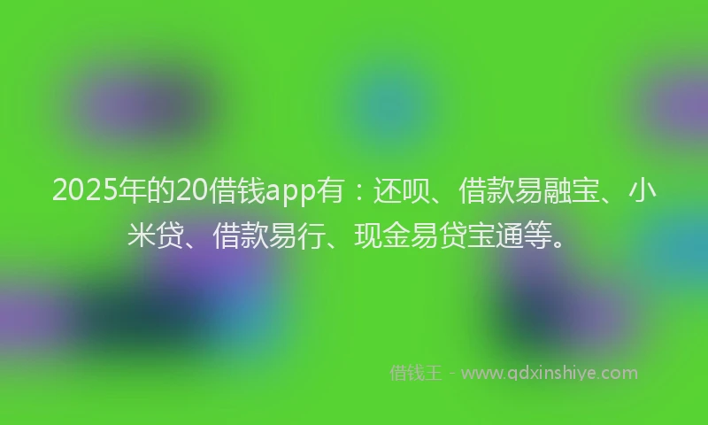 2025年的20借钱app有：还呗、借款易融宝、小米贷、借款易行、现金易贷宝通等。