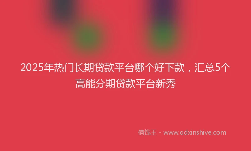 2025年热门长期贷款平台哪个好下款，汇总5个高能分期贷款平台新秀