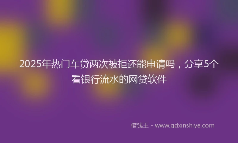 2025年热门车贷两次被拒还能申请吗，分享5个看银行流水的网贷软件