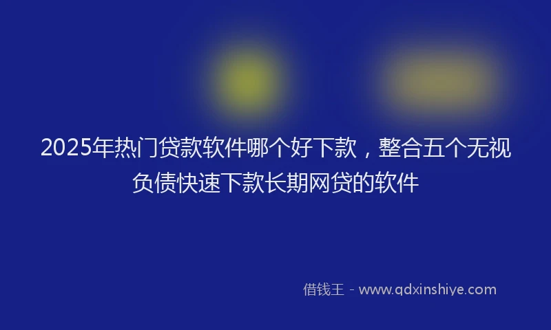 2025年热门贷款软件哪个好下款，整合五个无视负债快速下款长期网贷的软件