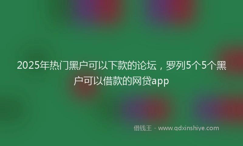 2025年热门黑户可以下款的论坛，罗列5个5个黑户可以借款的网贷app