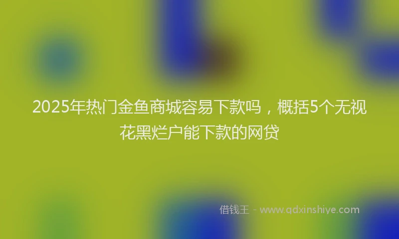 2025年热门金鱼商城容易下款吗，概括5个无视花黑烂户能下款的网贷