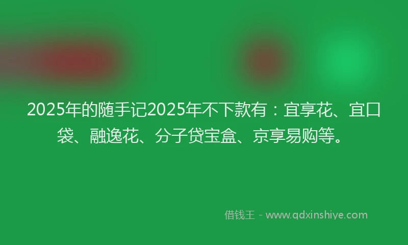 2025年的随手记2025年不下款有：宜享花、宜口袋、融逸花、分子贷宝盒、京享易购等。