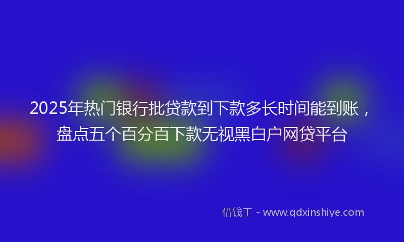2025年热门银行批贷款到下款多长时间能到账，盘点五个百分百下款无视黑白户网贷平台