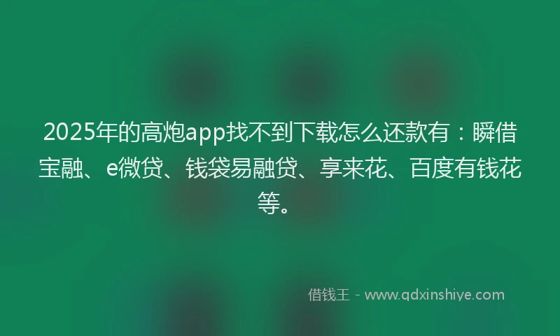 2025年的高炮app找不到下载怎么还款有：瞬借宝融、e微贷、钱袋易融贷、享来花、百度有钱花等。