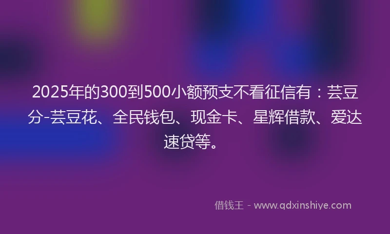 2025年的300到500小额预支不看征信有：芸豆分-芸豆花、全民钱包、现金卡、星辉借款、爱达速贷等。