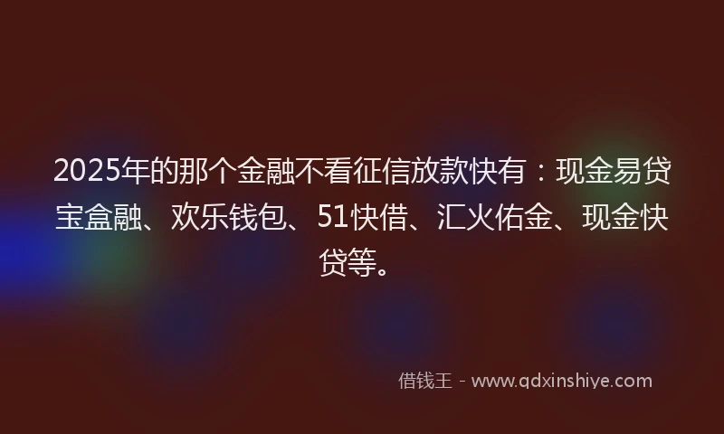 2025年的那个金融不看征信放款快有：现金易贷宝盒融、欢乐钱包、51快借、汇火佑金、现金快贷等。