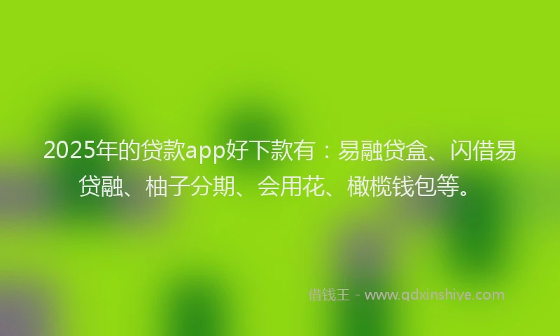 2025年的贷款app好下款有：易融贷盒、闪借易贷融、柚子分期、会用花、橄榄钱包等。