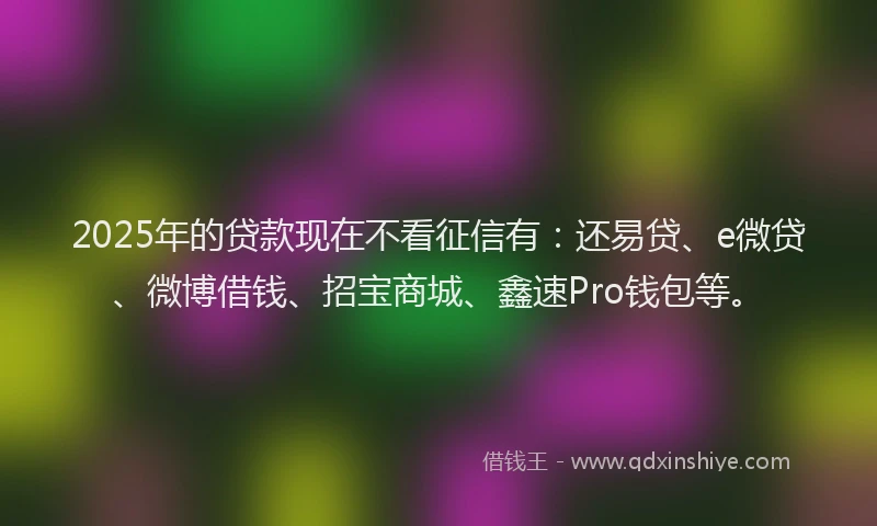 2025年的贷款现在不看征信有：还易贷、e微贷、微博借钱、招宝商城、鑫速Pro钱包等。