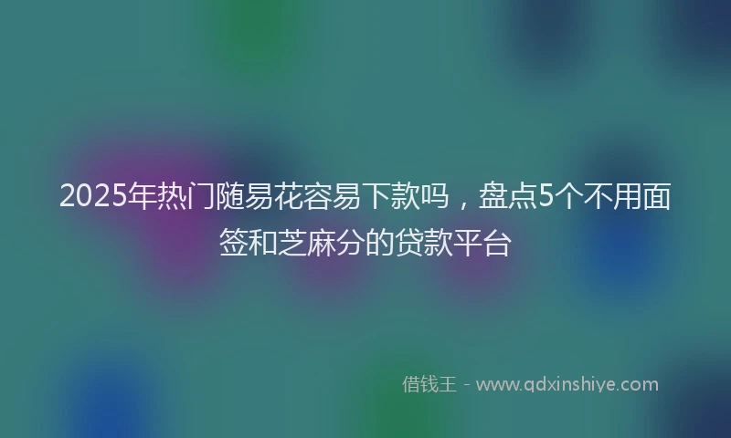 2025年热门随易花容易下款吗，盘点5个不用面签和芝麻分的贷款平台
