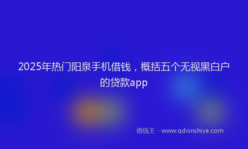 2025年热门阳泉手机借钱，概括五个无视黑白户的贷款app