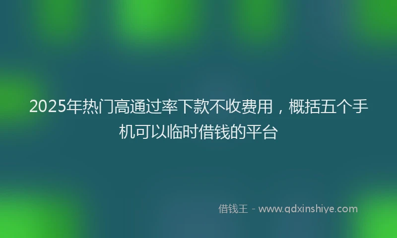 2025年热门高通过率下款不收费用，概括五个手机可以临时借钱的平台