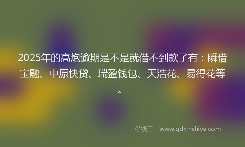 2025年的高炮逾期是不是就借不到款了有：瞬借宝融、中原快贷、瑞盈钱包、天浩花、易得花等。