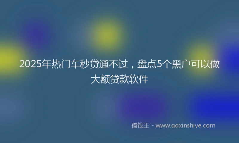 2025年热门车秒贷通不过，盘点5个黑户可以做大额贷款软件