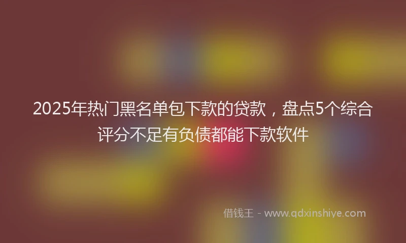 2025年热门黑名单包下款的贷款，盘点5个综合评分不足有负债都能下款软件