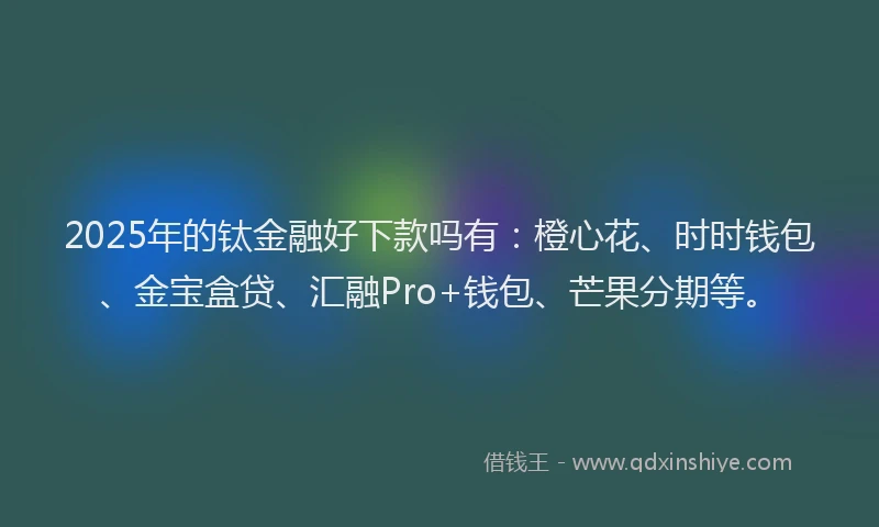 2025年的钛金融好下款吗有：橙心花、时时钱包、金宝盒贷、汇融Pro+钱包、芒果分期等。
