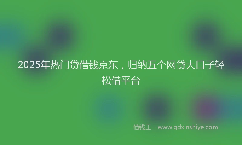 2025年热门贷借钱京东，归纳五个网贷大口子轻松借平台