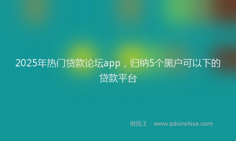 2025年热门贷款论坛app，归纳5个黑户可以下的贷款平台