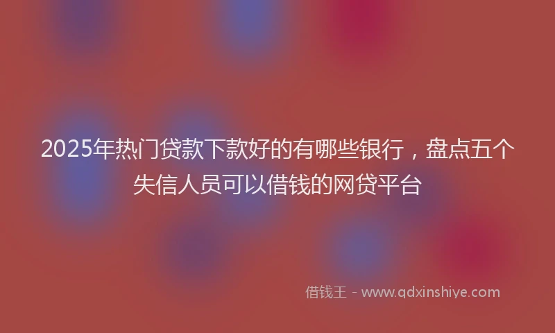 2025年热门贷款下款好的有哪些银行，盘点五个失信人员可以借钱的网贷平台