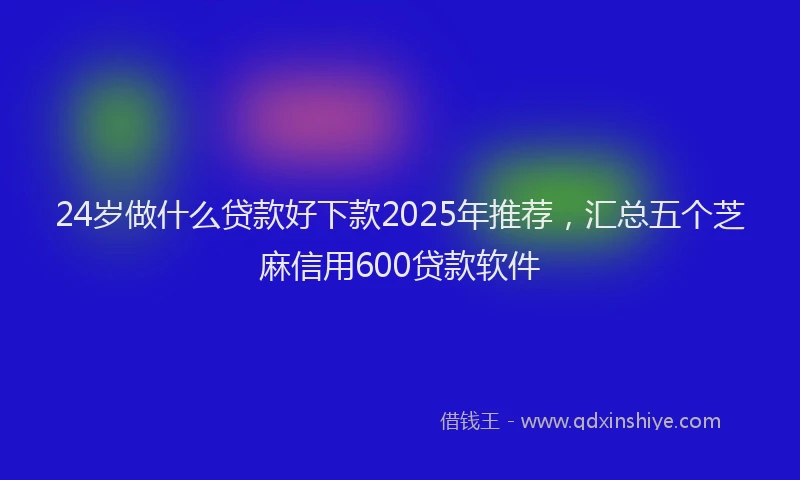 24岁做什么贷款好下款2025年推荐，汇总五个芝麻信用600贷款软件