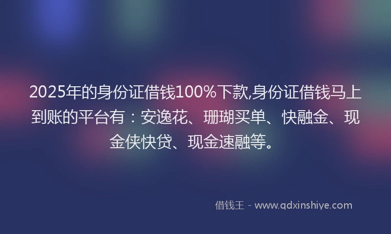 2025年的身份证借钱100%下款,身份证借钱马上到账的平台有：安逸花、珊瑚买单、快融金、现金侠快贷、现金速融等。