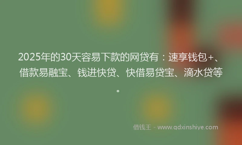 2025年的30天容易下款的网贷有：速享钱包+、借款易融宝、钱进快贷、快借易贷宝、滴水贷等。