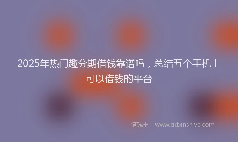 2025年热门趣分期借钱靠谱吗，总结五个手机上可以借钱的平台