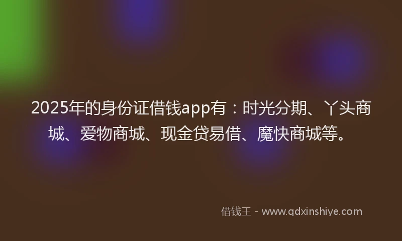 2025年的身份证借钱app有：时光分期、丫头商城、爱物商城、现金贷易借、魔快商城等。