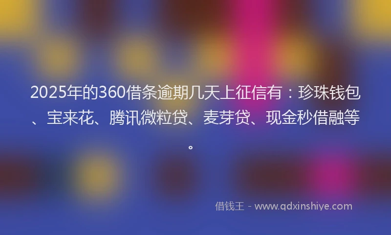 2025年的360借条逾期几天上征信有：珍珠钱包、宝来花、腾讯微粒贷、麦芽贷、现金秒借融等。