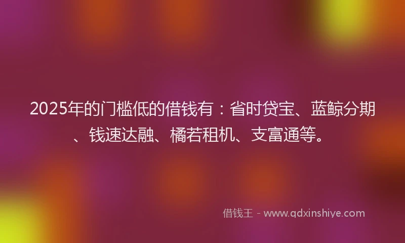 2025年的门槛低的借钱有：省时贷宝、蓝鲸分期、钱速达融、橘若租机、支富通等。