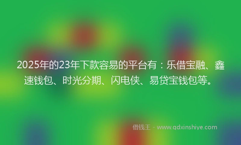 2025年的23年下款容易的平台有：乐借宝融、鑫速钱包、时光分期、闪电侠、易贷宝钱包等。