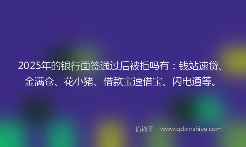 2025年的银行面签通过后被拒吗有：钱站速贷、金满仓、花小猪、借款宝速借宝、闪电通等。