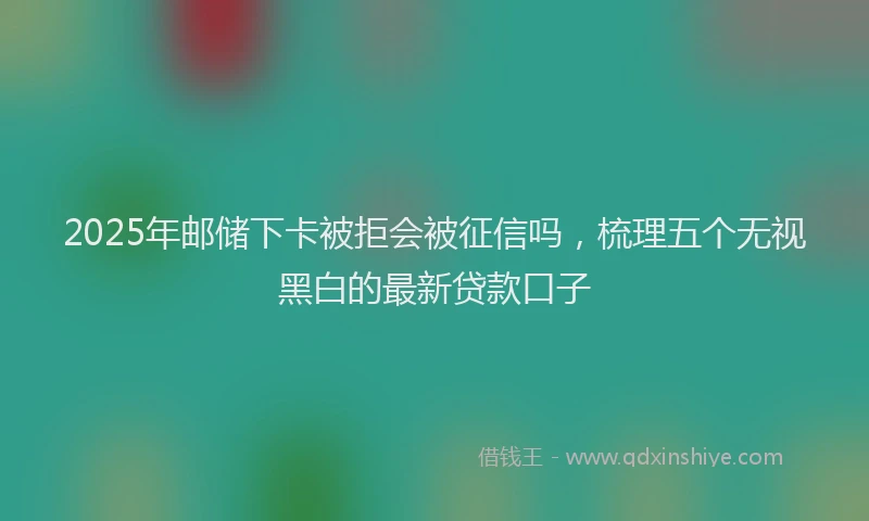 2025年邮储下卡被拒会被征信吗，梳理五个无视黑白的最新贷款口子